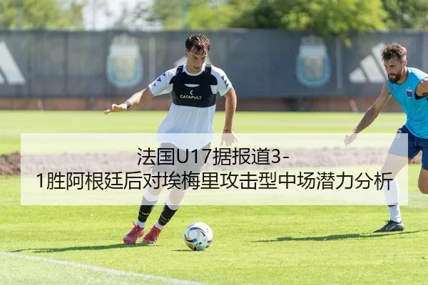 法国U17据报道3-1胜阿根廷后对埃梅里攻击型中场潜力分析