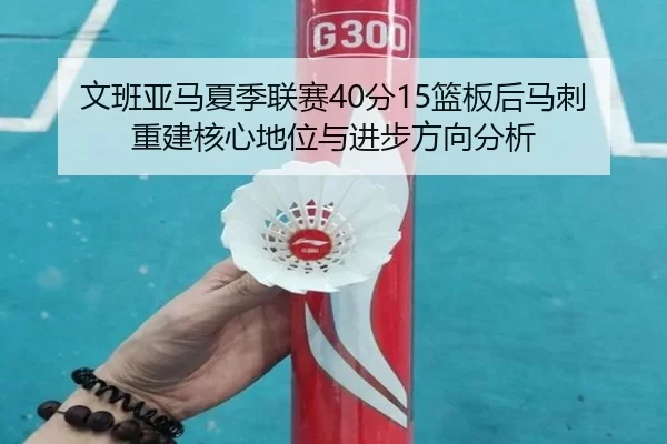 文班亚马夏季联赛40分15篮板后马刺重建核心地位与进步方向分析